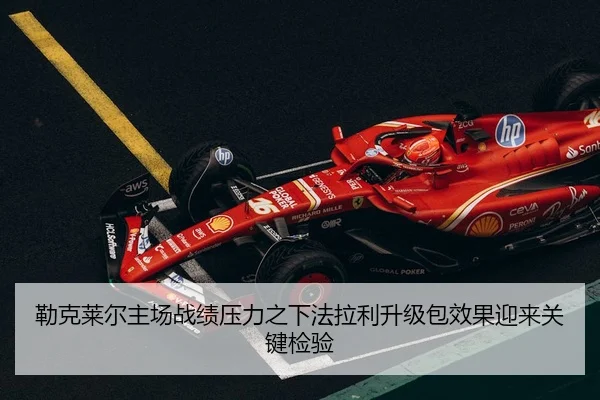勒克莱尔主场战绩压力之下法拉利升级包效果迎来关键检验