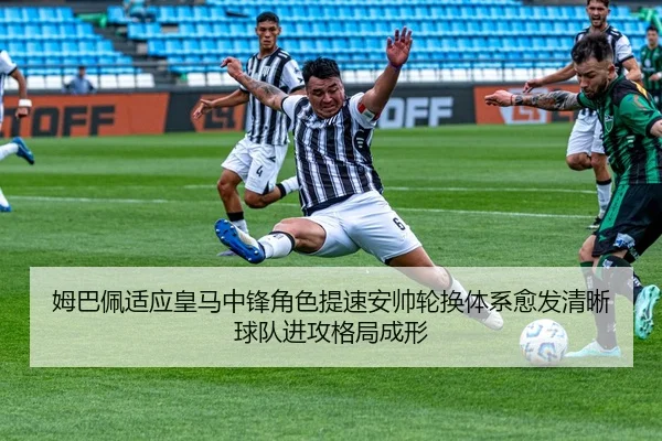 姆巴佩适应皇马中锋角色提速安帅轮换体系愈发清晰球队进攻格局成形